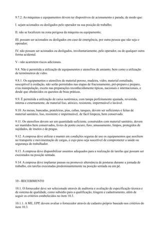 9.7.2. As máquinas e equipamentos devem ter dispositivos de acionamento e parada, de modo que:
I. sejam acionados ou desligados pelo operador na sua posição de trabalho;
II. não se localizem na zona perigosa da máquina ou equipamento;
III. possam ser acionados ou desligados em caso de emergência, por outra pessoa que não seja o
operador;
IV. não possam ser acionados ou desligados, involuntariamente, pelo operador, ou de qualquer outra
forma acidental.
V - não acarretem riscos adicionais.
9.8. Não é permitida a utilização de equipamentos e utensílios de amianto, bem como a utilização
de termômetros de vidro.
9.8.1. Os equipamentos e utensílios de material poroso, madeira, vidro, material esmaltado,
susceptível à oxidação, não serão permitidos nas etapas de fracionamento, pré-preparo e preparo,
e/ou manipulação, exceto nas preparações reconhecidamente típicas, nacionais e internacionais, e
desde que obedecidos os quesitos de boas práticas.
9.9. É permitida a utilização de caixa isotérmica, com tampa perfeitamente ajustada, revestida,
interna e externamente, de material liso, atóxico, resistente, impermeável e lavável.
9.10. As mesas, bancadas, prateleiras, pias, cubas, tanques, devem ser suficientes e feitas de
material sanitário, liso, resistente e impermeável, de fácil limpeza, bem conservado.
9.11. Os utensílios devem ser em quantidade suficiente, construídos com material sanitário, devem
ser mantidos bem conservados, livres de ponto escuro, furo, amassamento, limpos, protegidos de
sujidades, de insetos e de pragas.
9.12. A empresa deve utilizar e manter em condições seguras de uso os equipamentos que auxiliem
no transporte e movimentação de cargas, e cujo peso seja suscetível de comprometer a saúde ou
segurança do trabalhador.
9.13. A empresa deve disponibilizar assentos adequados para a realização de tarefas que possam ser
executados na posição sentada.
9.14. A empresa deve implantar pausas ou promover alternância de posturas durante a jornada de
trabalho, em tarefas executadas predominantemente na posição sentada ou em pé.
10 - RECEBIMENTO
10.1. O fornecedor deve ser selecionado através de auditoria e avaliação de especificação técnica e
de sistema de qualidade, como subsídio para a qualificação, triagem e cadastramento, além de
seguir os critérios estabelecidos no item 10.3.
10.1.1. A ME, EPP, devem avaliar o fornecedor através de cadastro próprio baseado nos critérios do
item 10.3.
 