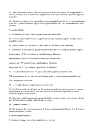 10.2. O recebimento de matéria prima ou do produto acabado deve ocorrer em área protegida de
chuva, sol, poeira, livre de materiais ou equipamentos inservíveis, de forma a garantir a segurança
do produto.
10.3. O material, matéria-prima ou embalagem entregues pelo fornecedor devem ser inspecionados
qualitativa e quantitativamente, segundo critérios pré-definidos para cada produto Deve-se, ainda,
observar:
I - data de validade;
II - denominação de venda, lista de ingredientes e conteúdo líquido;
III - n.º lote e/ou data de fabricação e/ou prazo de validade, número de registro no órgão oficial,
quando for o caso;
IV - nome e endereço do fabricante, do fracionador, do distribuidor e do importador;
V - temperatura do alimento que, quando do recebimento, deve ser anotada em planilha própria:
a) congelados: -12º C; ou conforme as especificações do fabricante.
b) refrigerados: até 10º C ou conforme especificação do fabricante;
c) carnes: até 7 º C ou conforme a especificação do fabricante;
d) pescados: até 3º C ou conforme especificação do fabricante;
VI - as características sensoriais, cor, gosto, odor, aroma, aparência, textura, sabor;
VII - as embalagens devem estar íntegras, limpas e seguir as características de cada alimento;
VIII - a higiene do entregador;
IX - as condições de conservação e higiene do transporte.
10.4. Realizar controle microbiológico e físico-químico quando necessário, seguindo as rotinas e
procedimentos de classificação de risco e de histórico de recebimento registrado, através de
laboratório próprio ou terceirizado.
10.5. Registrar os dados que permitam a rastreabilidade, nome do produto, marca, número do lote,
data de fabricação ou validade e identificação da origem.
11 - ARMAZENAMENTO
11.1. Os alimentos devem ser armazenados de forma organizada, em local limpo, livre de pragas e
atender os seguintes critérios:
I - separados por categorias;
II - dispostos longe do piso, sobre estrados fixos ou móveis;
 
