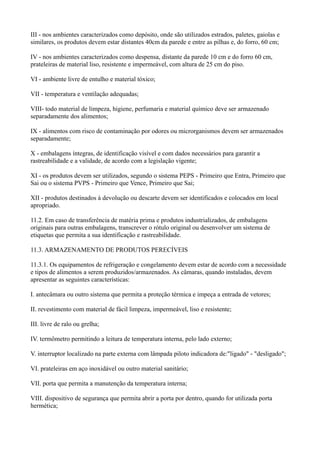 III - nos ambientes caracterizados como depósito, onde são utilizados estrados, paletes, gaiolas e
similares, os produtos devem estar distantes 40cm da parede e entre as pilhas e, do forro, 60 cm;
IV - nos ambientes caracterizados como despensa, distante da parede 10 cm e do forro 60 cm,
prateleiras de material liso, resistente e impermeável, com altura de 25 cm do piso.
VI - ambiente livre de entulho e material tóxico;
VII - temperatura e ventilação adequadas;
VIII- todo material de limpeza, higiene, perfumaria e material químico deve ser armazenado
separadamente dos alimentos;
IX - alimentos com risco de contaminação por odores ou microrganismos devem ser armazenados
separadamente;
X - embalagens íntegras, de identificação visível e com dados necessários para garantir a
rastreabilidade e a validade, de acordo com a legislação vigente;
XI - os produtos devem ser utilizados, segundo o sistema PEPS - Primeiro que Entra, Primeiro que
Sai ou o sistema PVPS - Primeiro que Vence, Primeiro que Sai;
XII - produtos destinados à devolução ou descarte devem ser identificados e colocados em local
apropriado.
11.2. Em caso de transferência de matéria prima e produtos industrializados, de embalagens
originais para outras embalagens, transcrever o rótulo original ou desenvolver um sistema de
etiquetas que permita a sua identificação e rastreabilidade.
11.3. ARMAZENAMENTO DE PRODUTOS PERECÍVEIS
11.3.1. Os equipamentos de refrigeração e congelamento devem estar de acordo com a necessidade
e tipos de alimentos a serem produzidos/armazenados. As câmaras, quando instaladas, devem
apresentar as seguintes características:
I. antecâmara ou outro sistema que permita a proteção térmica e impeça a entrada de vetores;
II. revestimento com material de fácil limpeza, impermeável, liso e resistente;
III. livre de ralo ou grelha;
IV. termômetro permitindo a leitura de temperatura interna, pelo lado externo;
V. interruptor localizado na parte externa com lâmpada piloto indicadora de:"ligado" - "desligado";
VI. prateleiras em aço inoxidável ou outro material sanitário;
VII. porta que permita a manutenção da temperatura interna;
VIII. dispositivo de segurança que permita abrir a porta por dentro, quando for utilizada porta
hermética;
 