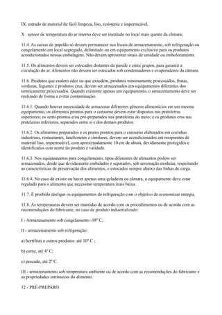 IX. estrado de material de fácil limpeza, liso, resistente e impermeável.
X . sensor de temperatura do ar interno deve ser instalado no local mais quente da câmara;
11.4. As caixas de papelão só devem permanecer nos locais de armazenamento, sob refrigeração ou
congelamento em local segregado, delimitado ou em equipamento exclusivo para os produtos
acondicionados nessas embalagens. Não devem apresentar sinais de umidade ou emboloramento.
11.5. Os alimentos devem ser estocados distantes da parede e entre grupos, para garantir a
circulação do ar. Alimentos não devem ser estocados sob condensadores e evaporadores da câmara.
11.6. Produtos que exalem odor ou que exsudem, produtos minimamente processados, frutas,
verduras, legumes e produtos crus, devem ser armazenados em equipamentos diferentes dos
termicamente processados. Quando existente apenas um equipamento, o armazenamento deve ser
realizado de forma a evitar contaminação.
11.6.1. Quando houver necessidade de armazenar diferentes gêneros alimentícios em um mesmo
equipamento, os alimentos prontos para o consumo devem estar dispostos nas prateleiras
superiores; os semi-prontos e/ou pré-preparados nas prateleiras do meio; e os produtos crus nas
prateleiras inferiores, separados entre si e dos demais produtos.
11.6.2. Os alimentos preparados e os pratos prontos para o consumo elaborados em cozinhas
industriais, restaurantes, lanchonetes e similares, devem ser acondicionados em recipientes de
material liso, impermeável, com aproximadamente 10 cm de altura, devidamente protegidos e
identificados com nome do produto e validade.
11.6.3. Nos equipamentos para congelamento, tipos diferentes de alimentos podem ser
armazenados, desde que devidamente embalados e separados, sob arrumação modular, respeitando
as características de preservação dos alimentos, e estocados sempre abaixo das linhas de carga.
11.6.4. No caso de existir ou haver apenas uma geladeira ou câmara, o equipamento deve estar
regulado para o alimento que necessitar temperatura mais baixa.
11.7. É proibido desligar os equipamentos de refrigeração com o objetivo de economizar energia.
11.8. As temperaturas devem ser mantidas de acordo com os procedimentos ou de acordo com as
recomendações do fabricante, no caso de produto industrializado:
I - Armazenamento sob congelamento -18º C;
II - armazenamento sob refrigeração:
a) hortifruti e outros produtos: até 10º C ;
b) carne, até 4º C;
c) pescado, até 2º C.
III - armazenamento sob temperatura ambiente ou de acordo com as recomendações do fabricante e
as propriedades intrínsecas do alimento.
12 - PRÉ-PREPARO
 