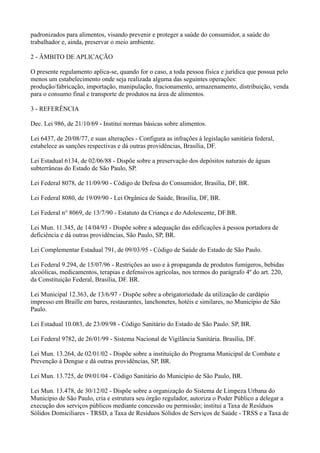 padronizados para alimentos, visando prevenir e proteger a saúde do consumidor, a saúde do
trabalhador e, ainda, preservar o meio ambiente.
2 - ÂMBITO DE APLICAÇÃO
O presente regulamento aplica-se, quando for o caso, a toda pessoa física e jurídica que possua pelo
menos um estabelecimento onde seja realizada alguma das seguintes operações:
produção/fabricação, importação, manipulação, fracionamento, armazenamento, distribuição, venda
para o consumo final e transporte de produtos na área de alimentos.
3 - REFERÊNCIA
Dec. Lei 986, de 21/10/69 - Institui normas básicas sobre alimentos.
Lei 6437, de 20/08/77, e suas alterações - Configura as infrações à legislação sanitária federal,
estabelece as sanções respectivas e dá outras providências, Brasília, DF.
Lei Estadual 6134, de 02/06/88 - Dispõe sobre a preservação dos depósitos naturais de águas
subterrâneas do Estado de São Paulo, SP.
Lei Federal 8078, de 11/09/90 - Código de Defesa do Consumidor, Brasília, DF, BR.
Lei Federal 8080, de 19/09/90 - Lei Orgânica de Saúde, Brasília, DF, BR.
Lei Federal n° 8069, de 13/7/90 - Estatuto da Criança e do Adolescente, DF.BR.
Lei Mun. 11.345, de 14/04/93 - Dispõe sobre a adequação das edificações à pessoa portadora de
deficiência e dá outras providências, São Paulo, SP, BR.
Lei Complementar Estadual 791, de 09/03/95 - Código de Saúde do Estado de São Paulo.
Lei Federal 9.294, de 15/07/96 - Restrições ao uso e à propaganda de produtos fumígeros, bebidas
alcoólicas, medicamentos, terapias e defensivos agrícolas, nos termos do parágrafo 4º do art. 220,
da Constituição Federal, Brasília, DF. BR.
Lei Municipal 12.363, de 13/6/97 - Dispõe sobre a obrigatoriedade da utilização de cardápio
impresso em Braille em bares, restaurantes, lanchonetes, hotéis e similares, no Município de São
Paulo.
Lei Estadual 10.083, de 23/09/98 - Código Sanitário do Estado de São Paulo. SP, BR.
Lei Federal 9782, de 26/01/99 - Sistema Nacional de Vigilância Sanitária. Brasília, DF.
Lei Mun. 13.264, de 02/01/02 - Dispõe sobre a instituição do Programa Municipal de Combate e
Prevenção à Dengue e dá outras providências, SP, BR.
Lei Mun. 13.725, de 09/01/04 - Código Sanitário do Município de São Paulo, BR.
Lei Mun. 13.478, de 30/12/02 - Dispõe sobre a organização do Sistema de Limpeza Urbana do
Município de São Paulo, cria e estrutura seu órgão regulador, autoriza o Poder Público a delegar a
execução dos serviços públicos mediante concessão ou permissão; institui a Taxa de Resíduos
Sólidos Domiciliares - TRSD, a Taxa de Resíduos Sólidos de Serviços de Saúde - TRSS e a Taxa de
 