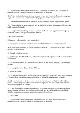 12.1. A configuração da área de pré-preparo deve garantir um fluxo linear, sem cruzamento de
atividades entre as várias categorias e níveis de preparo de alimentos.
12.2. A área destinada à seleção, limpeza, lavagem ou área suja deve ser isolada da área de preparo
de produtos selecionados, e também da área limpa por barreira física ou técnica.
12.3. As embalagens impermeáveis devem ser lavadas com água potável antes de serem abertas.
12.4 Para a higienização dos alimentos devem ser utilizados produtos registrados no Ministério da
Saúde para esta finalidade.
12.4.1.Os procedimentos de higienização devem ser validados, devendo permanecer à disposição da
autoridade sanitária, ou seguir os seguintes critérios:
I. Seleção dos alimentos;
II. Lavagem - ação mecânica - com água potável;
III. Desinfecção: imersão em solução clorada, entre 100 e 250 ppm, ou conforme a receita:
10 ml, equivalente a 1 colher de sopa de água sanitária *a 2,0 - 2,5% de cloro livre, em 01 litro de
água, por 15 a 20 minutos.
IV. Enxágüe com água potável.
*Água Sanitária, desinfetante de uso geral com indicação no rótulo para a finalidade de desinfecção
de alimentos.
12.5. A etapa de dessalgue de carnes de bovinos, suínos ou pescados deve ocorrer sob condições
seguras:
I - em água potável sob refrigeração até 10º C ou;
II - através de fervura.
12.6. O descongelamento deve ser efetuado em condições de refrigeração em temperatura inferior a
5°C ou em forno microondas, quando o alimento for submetido imediatamente à cocção.
12.7. O porcionamento ou fracionamento deve ocorrer em área própria. Na impossibilidade, em
horário determinado para esse fim, de acordo com as especificações deste regulamento e com as
características próprias do alimento.
12.7.1. Os alimentos devem ser porcionados com utensílios próprios, que devem ser removidos e
lavados após sua utilização. As embalagens originais devem ser preferencialmente mantidas e
fechadas adequadamente, quando se tratar de produto industrializado.
13 - PREPARO
13.1. A configuração da área de preparo deve garantir um fluxo linear, sem cruzamento de
atividades entre as várias categorias e níveis de preparo de alimentos.
 