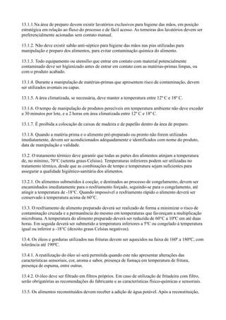 13.1.1.Na área de preparo devem existir lavatórios exclusivos para higiene das mãos, em posição
estratégica em relação ao fluxo do processo e de fácil acesso. As torneiras dos lavatórios devem ser
preferencialmente acionadas sem contato manual.
13.1.2. Não deve existir sabão anti-séptico para higiene das mãos nas pias utilizadas para
manipulação e preparo dos alimentos, para evitar contaminação química do alimento.
13.1.3. Todo equipamento ou utensílio que entrar em contato com material potencialmente
contaminado deve ser higienizado antes de entrar em contato com as matérias-primas limpas, ou
com o produto acabado.
13.1.4. Durante a manipulação de matérias-primas que apresentem risco de contaminação, devem
ser utilizados aventais ou capas.
13.1.5. A área climatizada, se necessária, deve manter a temperatura entre 12º C e 18º C.
13.1.6. O tempo de manipulação de produtos perecíveis em temperatura ambiente não deve exceder
a 30 minutos por lote, e a 2 horas em área climatizada entre 12º C e 18º C.
13.1.7. É proibida a colocação de caixas de madeira e de papelão dentro da área de preparo.
13.1.8. Quando a matéria prima e o alimento pré-preparado ou pronto não forem utilizados
imediatamente, devem ser acondicionados adequadamente e identificados com nome do produto,
data de manipulação e validade.
13.2. O tratamento térmico deve garantir que todas as partes dos alimentos atinjam a temperatura
de, no mínimo, 70°C (setenta graus Celsius). Temperaturas inferiores podem ser utilizadas no
tratamento térmico, desde que as combinações de tempo e temperatura sejam suficientes para
assegurar a qualidade higiênico-sanitária dos alimentos.
13.2.1. Os alimentos submetidos à cocção, e destinados ao processo de congelamento, devem ser
encaminhados imediatamente para o resfriamento forçado, seguindo-se para o congelamento, até
atingir a temperatura de -18°C. Quando impossível o resfriamento rápido o alimento deverá ser
conservado à temperatura acima de 60°C.
13.3. O resfriamento de alimento preparado deverá ser realizado de forma a minimizar o risco de
contaminação cruzada e a permanência do mesmo em temperaturas que favoreçam a multiplicação
microbiana. A temperatura do alimento preparado deverá ser reduzida de 60°C a 10ºC em até duas
horas. Em seguida deverá ser submetido a temperatura inferiores a 5ºC ou congelado à temperatura
igual ou inferior a -18°C (dezoito graus Celsius negativos).
13.4. Os óleos e gorduras utilizados nas frituras devem ser aquecidos na faixa de 160º a 180ºC, com
tolerância até 190ºC.
13.4.1. A reutilização do óleo só será permitida quando este não apresentar alterações das
características sensoriais, cor, aroma e sabor, presença de fumaça em temperatura de fritura,
presença de espuma, entre outras.
13.4.2. O óleo deve ser filtrado em filtros próprios. Em caso de utilização de fritadeira com filtro,
serão obrigatórias as recomendações do fabricante e as características físico-químicas e sensoriais.
13.5. Os alimentos reconstituídos devem receber a adição de água potável. Após a reconstituição,
 