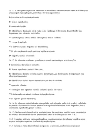 14.1.2. A rotulagem dos produtos embalados na ausência do consumidor deve conter as informações
exigidas pela legislação geral, específica e por este regulamento:
I- denominação de venda do alimento;
II- lista de ingredientes;
III- conteúdo líquido;
IV- identificação da origem, isto é, razão social e endereço do fabricante, do distribuidor e do
importador, para alimentos importados;
V- identificação do lote ou data de fabricação ou data de validade;
VI - prazo de validade;
VII- instruções para o preparo e uso do alimento;
VIII- informação nutricional, conforme legislação vigente;
IX- registro, quando necessário;
14.1.3. Os alimentos vendidos a granel devem possuir na embalagem as informações:
I- denominação de venda do alimento;
II- lista de ingredientes, quando for o caso;
III- identificação da razão social e endereço do fabricante, do distribuidor e do importador, para
alimentos importados;
IV- identificação do lote ou data de fabricação, ou data de validade;
V - prazo de validade;
VI- instruções para o preparo e uso do alimento, quando for o caso;
VII- informação nutricional, conforme legislação vigente;
VIII- registro, quando necessário;
14.1.4. Os alimentos industrializados, manipulados ou fracionados no local de venda, e embalados
na presença do consumidor devem apresentar as seguintes informações: nome do produto,marca,
quantidade, ingredientes, preço, validade.
14.1.5.Os alimentos industrializados, manipulados ou fracionados no local de venda, e embalados
na ausência do consumidor devem apresentar no rótulo as informações do item 14.1.2.
14.2. É vedada a utilização e comercialização de produto com prazo de validade vencido e sem o
registro no órgão competente, conforme legislação vigente.
14.3. Durante as etapas de distribuição e exposição ao consumo, os alimentos devem estar
 