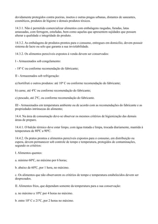 devidamente protegidos contra poeiras, insetos e outras pragas urbanas, distantes de saneantes,
cosméticos, produtos de higiene e demais produtos tóxicos.
14.3.1. Não é permitido comercializar alimentos com embalagens rasgadas, furadas, latas
amassadas, com ferrugem, estufadas, bem como aquelas que apresentem sujidades que possam
alterar a qualidade e integridade do produto.
14.3.2. As embalagens de produtos prontos para o consumo, entregues em domicílio, devem possuir
sistema de lacre ou selo que garanta a sua inviolabilidade.
14.3.2. Os alimentos perecíveis expostos à venda devem ser conservados:
I - Armazenados sob congelamento:
- 18º C ou conforme recomendação do fabricante;
II - Armazenados sob refrigeração:
a) hortifruti e outros produtos: até 10º C ou conforme recomendação do fabricante;
b) carne, até 4ºC ou conforme recomendação do fabricante;
c) pescado, até 2ºC, ou conforme recomendação do fabricante.
III - Armazenados em temperatura ambiente ou de acordo com as recomendações do fabricante e as
propriedades intrínsecas do alimento;
14.4. Na área de consumação deve-se observar os mesmos critérios de higienização das demais
áreas de preparo.
14.4.1. O balcão térmico deve estar limpo, com água tratada e limpa, trocada diariamente, mantida à
temperatura de 80ºC a 90ºC.
14.4.2. Os pratos prontos e alimentos perecíveis expostos para o consumo, em distribuição ou
espera, devem permanecer sob controle de tempo e temperatura, protegidos de contaminações,
segundo os critérios:
I. Alimentos quentes:
a. mínimo 60ºC, no máximo por 6 horas;
b. abaixo de 60ºC, por 1 hora, no máximo.
c. Os alimentos que não observarem os critérios de tempo e temperatura estabelecidos devem ser
desprezados.
II. Alimentos frios, que dependam somente da temperatura para a sua conservação:
a. no máximo a 10ºC por 4 horas no máximo.
b. entre 10º C e 21ºC, por 2 horas no máximo.
 