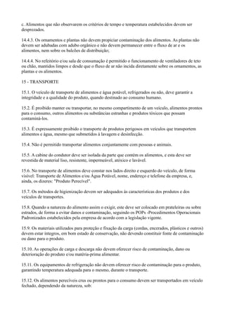 c. Alimentos que não observarem os critérios de tempo e temperatura estabelecidos devem ser
desprezados.
14.4.3. Os ornamentos e plantas não devem propiciar contaminação dos alimentos. As plantas não
devem ser adubadas com adubo orgânico e não devem permanecer entre o fluxo de ar e os
alimentos, nem sobre os balcões de distribuição;
14.4.4. No refeitório e/ou sala de consumação é permitido o funcionamento de ventiladores de teto
ou chão, mantidos limpos e desde que o fluxo de ar não incida diretamente sobre os ornamentos, as
plantas e os alimentos.
15 - TRANSPORTE
15.1. O veículo de transporte de alimentos e água potável, refrigerados ou não, deve garantir a
integridade e a qualidade do produto, quando destinado ao consumo humano.
15.2. É proibido manter ou transportar, no mesmo compartimento de um veículo, alimentos prontos
para o consumo, outros alimentos ou substâncias estranhas e produtos tóxicos que possam
contaminá-los.
15.3. É expressamente proibido o transporte de produtos perigosos em veículos que transportem
alimentos e água, mesmo que submetidos à lavagem e desinfecção.
15.4. Não é permitido transportar alimentos conjuntamente com pessoas e animais.
15.5. A cabine do condutor deve ser isolada da parte que contém os alimentos, e esta deve ser
revestida de material liso, resistente, impermeável, atóxico e lavável.
15.6. No transporte de alimentos deve constar nos lados direito e esquerdo do veículo, de forma
visível: Transporte de Alimentos e/ou Água Potável, nome, endereço e telefone da empresa, e,
ainda, os dizeres: "Produto Perecível".
15.7. Os métodos de higienização devem ser adequados às características dos produtos e dos
veículos de transportes.
15.8. Quando a natureza do alimento assim o exigir, este deve ser colocado em prateleiras ou sobre
estrados, de forma a evitar danos e contaminação, seguindo os POPs -Procedimentos Operacionais
Padronizados estabelecidos pela empresa de acordo com a legislação vigente.
15.9. Os materiais utilizados para proteção e fixação da carga (cordas, encerados, plásticos e outros)
devem estar íntegros, em bom estado de conservação, não devendo constituir fonte de contaminação
ou dano para o produto.
15.10. As operações de carga e descarga não devem oferecer risco de contaminação, dano ou
deterioração do produto e/ou matéria-prima alimentar.
15.11. Os equipamentos de refrigeração não devem oferecer risco de contaminação para o produto,
garantindo temperatura adequada para o mesmo, durante o transporte.
15.12. Os alimentos perecíveis crus ou prontos para o consumo devem ser transportados em veículo
fechado, dependendo da natureza, sob:
 