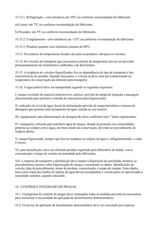 15.12.1. Refrigeração - com tolerância até 10ºC ou conforme recomendação do fabricante.
a) Carnes: até 7ºC ou conforme recomendação do fabricante.
b) Pescados: até 3ºC ou conforme recomendação do fabricante.
15.12.2. Congelamento - com tolerância até -12ºC ou conforme recomendação do fabricante.
15.12.3. Produtos quentes com tolerância mínima de 60ºC;
15.13. Os critérios de temperaturas fixados são para os produtos, não para os veículos.
15.14. Os veículos de transporte que necessitem controle de temperatura devem ser providos
permanentemente de termômetros calibrados e de fácil leitura.
15.15. A exigência de veículos frigorificados fica na dependência do tipo de transporte e das
características do produto. Quando necessário, o veículo já deve estar pré-condicionado na
temperatura de conservação do alimento para transporte.
15.16. A água potável deve ser transportada segundo os seguintes requisitos:
I- tanque revestido de material anticorrosivo, atóxico, provido de tampa de inspeção e passagem
dimensionada para permitir a entrada de uma pessoa para higienização;
II- indicador do nível de água ,bocal de alimentação provido de tampa hermética e sistema de
drenagem que permita total escoamento da água contida no seu interior;
III- equipamento para determinação da dosagem de cloro, conforme item 7 deste regulamento;
IV- mangueira, utilizada para transferir água do tanque, dotada de proteção nas extremidades
próprias ao contato com a água, em bom estado de conservação, devendo ter procedimento de
limpeza diário;
V- tanque higienizado, sempre que houver mudança na origem da água e, obrigatoriamente, a cada
6 meses;
VI- para desinfecção, deve ser utilizado produto registrado pelo Ministério da Saúde, com a
concentração e tempo de contato recomendado pelo fabricante;
VII- a empresa de transporte e distribuição deve manter à disposição da autoridade sanitária os
procedimentos escritos sobre higienização do tanque, constatando os dados: identificação do
veículo, data do procedimento, nome do produto, concentração e tempo de contato. Estes dados,
bem como cópia dos laudos de análise da água devem acompanhar o veículo para ser apresentado à
autoridade sanitária, quando solicitado.
16 - CONTROLE INTEGRADO DE PRAGAS
16.1. O programa de controle de pragas deve contemplar todas as medidas preventivas necessárias
para minimizar a necessidade da aplicação de desinfestantes domissanitários.
16.2. O serviço de aplicação de desinfestante domissanitário deve ser executado por empresa
 