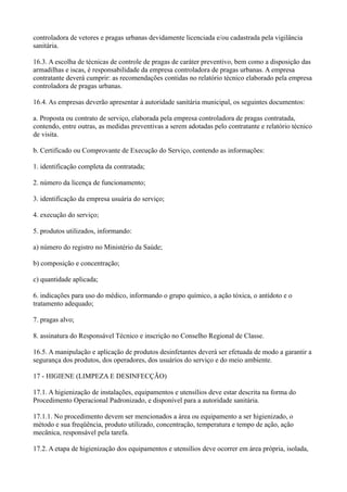 controladora de vetores e pragas urbanas devidamente licenciada e/ou cadastrada pela vigilância
sanitária.
16.3. A escolha de técnicas de controle de pragas de caráter preventivo, bem como a disposição das
armadilhas e iscas, é responsabilidade da empresa controladora de pragas urbanas. A empresa
contratante deverá cumprir: as recomendações contidas no relatório técnico elaborado pela empresa
controladora de pragas urbanas.
16.4. As empresas deverão apresentar à autoridade sanitária municipal, os seguintes documentos:
a. Proposta ou contrato de serviço, elaborada pela empresa controladora de pragas contratada,
contendo, entre outras, as medidas preventivas a serem adotadas pelo contratante e relatório técnico
de visita.
b. Certificado ou Comprovante de Execução do Serviço, contendo as informações:
1. identificação completa da contratada;
2. número da licença de funcionamento;
3. identificação da empresa usuária do serviço;
4. execução do serviço;
5. produtos utilizados, informando:
a) número do registro no Ministério da Saúde;
b) composição e concentração;
c) quantidade aplicada;
6. indicações para uso do médico, informando o grupo químico, a ação tóxica, o antídoto e o
tratamento adequado;
7. pragas alvo;
8. assinatura do Responsável Técnico e inscrição no Conselho Regional de Classe.
16.5. A manipulação e aplicação de produtos desinfetantes deverá ser efetuada de modo a garantir a
segurança dos produtos, dos operadores, dos usuários do serviço e do meio ambiente.
17 - HIGIENE (LIMPEZA E DESINFECÇÃO)
17.1. A higienização de instalações, equipamentos e utensílios deve estar descrita na forma do
Procedimento Operacional Padronizado, e disponível para a autoridade sanitária.
17.1.1. No procedimento devem ser mencionados a área ou equipamento a ser higienizado, o
método e sua freqüência, produto utilizado, concentração, temperatura e tempo de ação, ação
mecânica, responsável pela tarefa.
17.2. A etapa de higienização dos equipamentos e utensílios deve ocorrer em área própria, isolada,
 