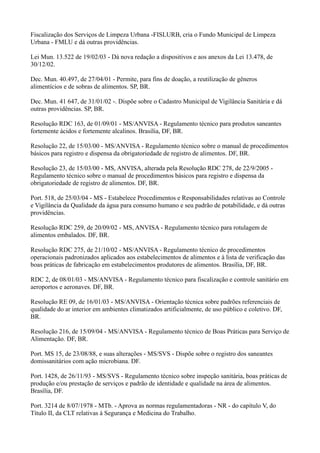 Fiscalização dos Serviços de Limpeza Urbana -FISLURB, cria o Fundo Municipal de Limpeza
Urbana - FMLU e dá outras providências.
Lei Mun. 13.522 de 19/02/03 - Dá nova redação a dispositivos e aos anexos da Lei 13.478, de
30/12/02.
Dec. Mun. 40.497, de 27/04/01 - Permite, para fins de doação, a reutilização de gêneros
alimentícios e de sobras de alimentos. SP, BR.
Dec. Mun. 41 647, de 31/01/02 -. Dispõe sobre o Cadastro Municipal de Vigilância Sanitária e dá
outras providências. SP, BR.
Resolução RDC 163, de 01/09/01 - MS/ANVISA - Regulamento técnico para produtos saneantes
fortemente ácidos e fortemente alcalinos. Brasília, DF, BR.
Resolução 22, de 15/03/00 - MS/ANVISA - Regulamento técnico sobre o manual de procedimentos
básicos para registro e dispensa da obrigatoriedade de registro de alimentos. DF, BR.
Resolução 23, de 15/03/00 - MS, ANVISA, alterada pela Resolução RDC 278, de 22/9/2005 -
Regulamento técnico sobre o manual de procedimentos básicos para registro e dispensa da
obrigatoriedade de registro de alimentos. DF, BR.
Port. 518, de 25/03/04 - MS - Estabelece Procedimentos e Responsabilidades relativas ao Controle
e Vigilância da Qualidade da água para consumo humano e seu padrão de potabilidade, e dá outras
providências.
Resolução RDC 259, de 20/09/02 - MS, ANVISA - Regulamento técnico para rotulagem de
alimentos embalados. DF, BR.
Resolução RDC 275, de 21/10/02 - MS/ANVISA - Regulamento técnico de procedimentos
operacionais padronizados aplicados aos estabelecimentos de alimentos e à lista de verificação das
boas práticas de fabricação em estabelecimentos produtores de alimentos. Brasília, DF, BR.
RDC 2, de 08/01/03 - MS/ANVISA - Regulamento técnico para fiscalização e controle sanitário em
aeroportos e aeronaves. DF, BR.
Resolução RE 09, de 16/01/03 - MS/ANVISA - Orientação técnica sobre padrões referenciais de
qualidade do ar interior em ambientes climatizados artificialmente, de uso público e coletivo. DF,
BR.
Resolução 216, de 15/09/04 - MS/ANVISA - Regulamento técnico de Boas Práticas para Serviço de
Alimentação. DF, BR.
Port. MS 15, de 23/08/88, e suas alterações - MS/SVS - Dispõe sobre o registro dos saneantes
domissanitários com ação microbiana. DF.
Port. 1428, de 26/11/93 - MS/SVS - Regulamento técnico sobre inspeção sanitária, boas práticas de
produção e/ou prestação de serviços e padrão de identidade e qualidade na área de alimentos.
Brasília, DF.
Port. 3214 de 8/07/1978 - MTb. - Aprova as normas regulamentadoras - NR - do capítulo V, do
Título II, da CLT relativas à Segurança e Medicina do Trabalho.
 