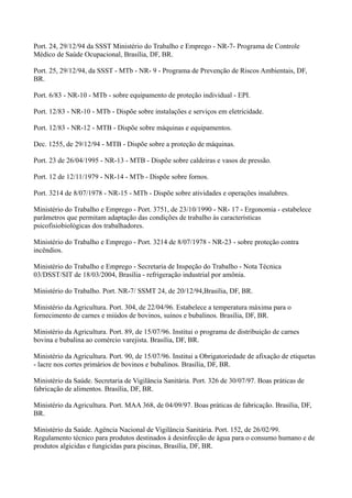 Port. 24, 29/12/94 da SSST Ministério do Trabalho e Emprego - NR-7- Programa de Controle
Médico de Saúde Ocupacional, Brasília, DF, BR.
Port. 25, 29/12/94, da SSST - MTb - NR- 9 - Programa de Prevenção de Riscos Ambientais, DF,
BR.
Port. 6/83 - NR-10 - MTb - sobre equipamento de proteção individual - EPI.
Port. 12/83 - NR-10 - MTb - Dispõe sobre instalações e serviços em eletricidade.
Port. 12/83 - NR-12 - MTB - Dispõe sobre máquinas e equipamentos.
Dec. 1255, de 29/12/94 - MTB - Dispõe sobre a proteção de máquinas.
Port. 23 de 26/04/1995 - NR-13 - MTB - Dispõe sobre caldeiras e vasos de pressão.
Port. 12 de 12/11/1979 - NR-14 - MTb - Dispõe sobre fornos.
Port. 3214 de 8/07/1978 - NR-15 - MTb - Dispõe sobre atividades e operações insalubres.
Ministério do Trabalho e Emprego - Port. 3751, de 23/10/1990 - NR- 17 - Ergonomia - estabelece
parâmetros que permitam adaptação das condições de trabalho às características
psicofisiobiológicas dos trabalhadores.
Ministério do Trabalho e Emprego - Port. 3214 de 8/07/1978 - NR-23 - sobre proteção contra
incêndios.
Ministério do Trabalho e Emprego - Secretaria de Inspeção do Trabalho - Nota Técnica
03/DSST/SIT de 18/03/2004, Brasília - refrigeração industrial por amônia.
Ministério do Trabalho. Port. NR-7/ SSMT 24, de 20/12/94,Brasília, DF, BR.
Ministério da Agricultura. Port. 304, de 22/04/96. Estabelece a temperatura máxima para o
fornecimento de carnes e miúdos de bovinos, suínos e bubalinos. Brasília, DF, BR.
Ministério da Agricultura. Port. 89, de 15/07/96. Institui o programa de distribuição de carnes
bovina e bubalina ao comércio varejista. Brasília, DF, BR.
Ministério da Agricultura. Port. 90, de 15/07/96. Institui a Obrigatoriedade de afixação de etiquetas
- lacre nos cortes primários de bovinos e bubalinos. Brasília, DF, BR.
Ministério da Saúde. Secretaria de Vigilância Sanitária. Port. 326 de 30/07/97. Boas práticas de
fabricação de alimentos. Brasília, DF, BR.
Ministério da Agricultura. Port. MAA 368, de 04/09/97. Boas práticas de fabricação. Brasília, DF,
BR.
Ministério da Saúde. Agência Nacional de Vigilância Sanitária. Port. 152, de 26/02/99.
Regulamento técnico para produtos destinados à desinfecção de água para o consumo humano e de
produtos algicidas e fungicidas para piscinas, Brasília, DF, BR.
 