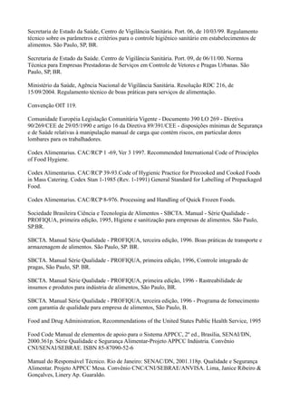 Secretaria de Estado da Saúde, Centro de Vigilância Sanitária. Port. 06, de 10/03/99. Regulamento
técnico sobre os parâmetros e critérios para o controle higiênico sanitário em estabelecimentos de
alimentos. São Paulo, SP, BR.
Secretaria de Estado da Saúde. Centro de Vigilância Sanitária. Port. 09, de 06/11/00. Norma
Técnica para Empresas Prestadoras de Serviços em Controle de Vetores e Pragas Urbanas. São
Paulo, SP, BR.
Ministério da Saúde, Agência Nacional de Vigilância Sanitária. Resolução RDC 216, de
15/09/2004. Regulamento técnico de boas práticas para serviços de alimentação.
Convenção OIT 119.
Comunidade Européia Legislação Comunitária Vigente - Documento 390 LO 269 - Diretiva
90/269/CEE de 29/05/1990 e artigo 16 da Diretiva 89/391/CEE - disposições mínimas de Segurança
e de Saúde relativas à manipulação manual de carga que contém riscos, em particular dores
lombares para os trabalhadores.
Codex Alimentarius. CAC/RCP 1 -69, Ver 3 1997. Recommended International Code of Principles
of Food Hygiene.
Codex Alimentarius. CAC/RCP 39-93.Code of Hygienic Practice for Precooked and Cooked Foods
in Mass Catering. Codex Stan 1-1985 (Rev. 1-1991) General Standard for Labelling of Prepackaged
Food.
Codex Alimentarius. CAC/RCP 8-976. Processing and Handling of Quick Frozen Foods.
Sociedade Brasileira Ciência e Tecnologia de Alimentos - SBCTA. Manual - Série Qualidade -
PROFIQUA, primeira edição, 1995, Higiene e sanitização para empresas de alimentos. São Paulo,
SP.BR.
SBCTA. Manual Série Qualidade - PROFIQUA, terceira edição, 1996. Boas práticas de transporte e
armazenagem de alimentos. São Paulo, SP. BR.
SBCTA. Manual Série Qualidade - PROFIQUA, primeira edição, 1996, Controle integrado de
pragas, São Paulo, SP. BR.
SBCTA. Manual Série Qualidade - PROFIQUA, primeira edição, 1996 - Rastreabilidade de
insumos e produtos para indústria de alimentos, São Paulo, BR.
SBCTA. Manual Série Qualidade - PROFIQUA, terceira edição, 1996 - Programa de fornecimento
com garantia de qualidade para empresa de alimentos, São Paulo, B.
Food and Drug Administration, Recommendations of the United States Public Health Service, 1995
Food Code Manual de elementos de apoio para o Sistema APPCC, 2º ed., Brasília, SENAI/DN,
2000.361p. Série Qualidade e Segurança Alimentar-Projeto APPCC Indústria. Convênio
CNI/SENAI/SEBRAE. ISBN 85-87090-52-6
Manual do Responsável Técnico. Rio de Janeiro: SENAC/DN, 2001.118p. Qualidade e Segurança
Alimentar. Projeto APPCC Mesa. Convênio CNC/CNI/SEBRAE/ANVISA. Lima, Janice Ribeiro &
Gonçalves, Linery Ap. Guaraldo.
 
