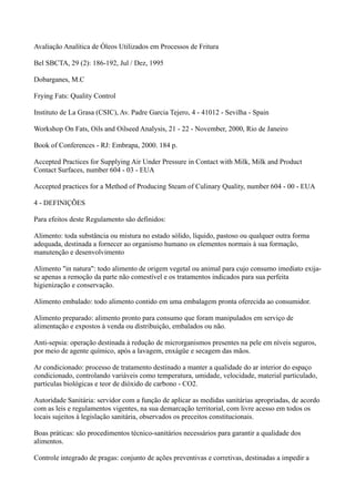 Avaliação Analítica de Óleos Utilizados em Processos de Fritura
Bel SBCTA, 29 (2): 186-192, Jul / Dez, 1995
Dobarganes, M.C
Frying Fats: Quality Control
Instituto de La Grasa (CSIC), Av. Padre Garcia Tejero, 4 - 41012 - Sevilha - Spain
Workshop On Fats, Oils and Oilseed Analysis, 21 - 22 - November, 2000, Rio de Janeiro
Book of Conferences - RJ: Embrapa, 2000. 184 p.
Accepted Practices for Supplying Air Under Pressure in Contact with Milk, Milk and Product
Contact Surfaces, number 604 - 03 - EUA
Accepted practices for a Method of Producing Steam of Culinary Quality, number 604 - 00 - EUA
4 - DEFINIÇÕES
Para efeitos deste Regulamento são definidos:
Alimento: toda substância ou mistura no estado sólido, líquido, pastoso ou qualquer outra forma
adequada, destinada a fornecer ao organismo humano os elementos normais à sua formação,
manutenção e desenvolvimento
Alimento "in natura": todo alimento de origem vegetal ou animal para cujo consumo imediato exija-
se apenas a remoção da parte não comestível e os tratamentos indicados para sua perfeita
higienização e conservação.
Alimento embalado: todo alimento contido em uma embalagem pronta oferecida ao consumidor.
Alimento preparado: alimento pronto para consumo que foram manipulados em serviço de
alimentação e expostos à venda ou distribuição, embalados ou não.
Anti-sepsia: operação destinada à redução de microrganismos presentes na pele em níveis seguros,
por meio de agente químico, após a lavagem, enxágüe e secagem das mãos.
Ar condicionado: processo de tratamento destinado a manter a qualidade do ar interior do espaço
condicionado, controlando variáveis como temperatura, umidade, velocidade, material particulado,
partículas biológicas e teor de dióxido de carbono - CO2.
Autoridade Sanitária: servidor com a função de aplicar as medidas sanitárias apropriadas, de acordo
com as leis e regulamentos vigentes, na sua demarcação territorial, com livre acesso em todos os
locais sujeitos à legislação sanitária, observados os preceitos constitucionais.
Boas práticas: são procedimentos técnico-sanitários necessários para garantir a qualidade dos
alimentos.
Controle integrado de pragas: conjunto de ações preventivas e corretivas, destinadas a impedir a
 