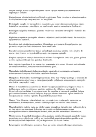 atração, o abrigo, acesso e/ou proliferação de vetores e pragas urbanas que comprometam a
segurança do alimento.
Contaminantes: substâncias de origem biológica, química ou física, estranhas ao alimento e nocivas
à saúde humana ou que comprometam a sua integridade.
Desinfecção: redução, por agentes físicos ou químicos, do número de microrganismos do prédio,
instalações, maquinários e utensílios, a um nível que não resulte a contaminação do alimento.
Embalagem: recipiente destinado a garantir a conservação e a facilitar o transporte e manuseio dos
alimentos.
Higienização: operação que engloba a limpeza e a desinfecção do estabelecimento, das instalações,
equipamentos e utensílios.
Ingrediente: toda substância empregada na fabricação ou na preparação de um alimento e que
permanece no produto final, ainda que de forma modificada.
Inspeção Sanitária: procedimento técnico realizado pela autoridade sanitária com o objetivo de
apurar e intervir sobre os riscos à saúde presentes nas etapas de produção.
Limpeza: operação de remoção de substâncias minerais e/ou orgânicas, como terra, poeira, gordura
e outras sujidades indesejáveis à qualidade do alimento.
Lote: conjunto de produtos de um mesmo tipo, processados pelo mesmo fabricante ou fracionador,
em tempo determinado, sob condições essencialmente iguais.
Manipulador: indivíduo que trabalha na produção, preparação, processamento, embalagem,
armazenamento, transporte, distribuição e venda de alimentos.
Manipulação de alimentos: transformação da matéria prima para obtenção e entrega ao consumo, de
alimento preparado, envolvendo as etapas de preparação, embalagem, armazenamento, transporte,
distribuição e exposição à venda.
Manual de Boas Práticas: documento que descreve as operações realizadas pela pessoa física ou
jurídica, e que inclui, no mínimo, os requisitos sanitários dos edifícios, a manutenção da
higienização das instalações, dos equipamentos e dos utensílios, o controle de qualidade da água
para consumo humano, o controle integrado de pragas urbanas, controle da higiene e saúde dos
manipuladores e o controle e garantia de qualidade do produto final.
Matéria Prima Alimentar: toda substância que, em estado bruto, precisa sofrer tratamento ou
transformação de natureza física, química ou biológica para ser utilizada como alimento.
Material sanitário: material inerte que não favorece a migração de elementos para o alimento. Deve
ser liso, não poroso, desenhado de forma a não permitir o refúgio de pragas, terras e
microrganismos e outras contaminações devendo, ainda, facilitar a sua limpeza e desinfecção.
Monitoramento de qualidade do produto: coleta, avaliação e análise laboratorial, quando for o caso,
de produtos, com o objetivo de verificar sua conformidade ao padrão sanitário requerido, ou ao
Padrão de Identidade e Qualidade - PIQ ou Regulamento Técnico do Produto.
Perigo: agente microbiológico, químico ou físico que torne o alimento não seguro ao consumo.
 