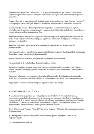 Procedimento Operacional Padronizado - POP: procedimento formal que estabelece instruções
seqüenciais para a realização de operações rotineiras na produção, armazenamento e transporte de
alimentos.
Produto alimentício: todo alimento derivado de matéria prima alimentar ou de alimento "in natura",
obtido por processo tecnológico adequado, adicionado ou não de outras substâncias permitidas.
Rastreabilidade: processo de acompanhamento do produto na cadeia alimentar, que engloba
produção, beneficiamento, armazenamento, transporte, industrialização, embalagem, reembalagem,
comercialização, utilização e consumo final.
Representante legal: pessoa física ou jurídica investida de poderes legais para a prática de atos em
nome de um responsável direto, predisposta a gerir ou a administrar os negócios, constituindo seu
agente ou consignatário.
Resíduos: materiais a serem descartados, oriundos da produção ou das demais áreas do
estabelecimento.
Responsável técnico: é o profissional legalmente habilitado, responsável pela qualidade e segurança
do produto perante o órgão de vigilância sanitária.
Restos alimentícios: alimentos já distribuídos ou ofertados ao consumidor.
Risco: estimativa da probabilidade da manifestação do perigo.
Rotulagem: inscrição, legenda, imagem ou qualquer matéria descritiva ou gráfica, sob a forma
escrita, impressa, estampada, gravada (em relevo ou litografada) ou colada sobre a embalagem do
alimento.
Saneantes: substâncias ou preparações destinadas à higienização, desinfecção ou desinfestação
domiciliar, em ambientes coletivos e públicos, em lugares de uso comum e no tratamento de água.
Segurança do alimento: controle adequado e gerenciamento dos perigos.
5 - RESPONSABILIDADE TÉCNICA
5.1. A pessoa física ou jurídica que realize alguma das atividades de produção/fabricação,
importação, manipulação, fracionamento, armazenamento, transporte, distribuição e venda para o
consumo final, deve possuir responsável técnico legalmente habilitado, de acordo com o Conselho
Profissional. O contrato de prestação de serviços entre a empresa e o responsável técnico deve
permanecer no estabelecimento à disposição da autoridade sanitária.
5.1.1. A Empresa de Pequeno Porte - EPP e a Micro Empresa - ME estão dispensadas da exigência
do item anterior.
5.2. O responsável técnico deve garantir a qualidade assegurada da empresa, além de ser
responsável pelo:
I. treinamento de funcionários;
 