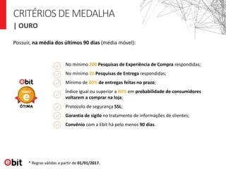 CRITÉRIOSDEMEDALHA
| OURO
Possuir, na média dos últimos 90 dias (média móvel):
No mínimo 200 Pesquisas de Experiência de Compra respondidas;
No mínimo 20 Pesquisas de Entrega respondidas;
Mínimo de 80% de entregas feitas no prazo;
Índice igual ou superior a 80% em probabilidade de consumidores
voltarem a comprar na loja;
Protocolo de segurança SSL;
Garantia de sigilo no tratamento de informações de clientes;
Convênio com a Ebit há pelo menos 90 dias.
* Regras válidas a partir de 01/01/2017.
 