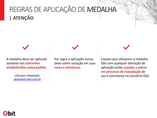 | ATENÇÃO
REGRASDEAPLICAÇÃODEMEDALHA
A medalha deve ser aplicada
somente nos tamanhos
estabelecidos como padrão.
Por regra a aplicação nunca
deve sofrer variação em suas
cores e estruturas.
Lojistas que utilizarem a medalha
Ebit com qualquer alteração de
aplicação estão sujeitos a entrar
em processo de reavaliação de
seu e-commerce no convênio Ebit.Link para integração:
developer.ebit.com.br
 