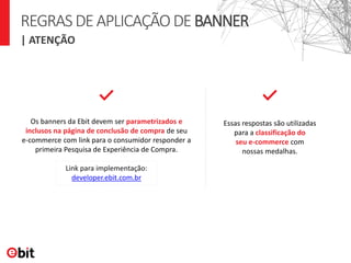 | ATENÇÃO
REGRASDEAPLICAÇÃODEBANNER
Os banners da Ebit devem ser parametrizados e
inclusos na página de conclusão de compra de seu
e-commerce com link para o consumidor responder a
primeira Pesquisa de Experiência de Compra.
Essas respostas são utilizadas
para a classificação do
seu e-commerce com
nossas medalhas.
Link para implementação:
developer.ebit.com.br
 