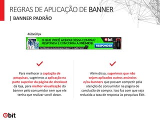 468x60px
Para melhorar a captação de
pesquisas, sugerimos a aplicação na
parte superior da página de checkout
da loja, para melhor visualização do
banner pelo consumidor sem que ele
tenha que realizar scroll down.
Além disso, sugerimos que não
sejam aplicados outros anúncios
e/ou banners que possam competir pela
atenção do consumidor na página de
conclusão de compra. Isso faz com que seja
reduzida a taxa de resposta às pesquisas Ebit.
| BANNER PADRÃO
REGRASDEAPLICAÇÃODEBANNER
 