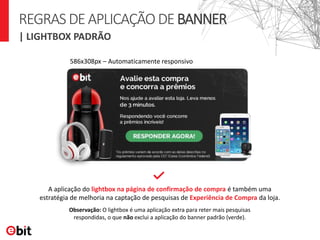 REGRASDEAPLICAÇÃODEBANNER
A aplicação do lightbox na página de confirmação de compra é também uma
estratégia de melhoria na captação de pesquisas de Experiência de Compra da loja.
Observação: O lightbox é uma aplicação extra para reter mais pesquisas
respondidas, o que não exclui a aplicação do banner padrão (verde).
| LIGHTBOX PADRÃO
586x308px – Automaticamente responsivo
 