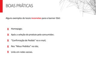Homepage;
Após a seleção do produto pelo consumidor;
“Confirmação de Pedido” no e-mail;
Nos “Meus Pedidos” no site;
Links em redes sociais.
Boas Práticas
BOASPRÁTICAS
Alguns exemplos de locais incorretos para o banner Ebit:
X
X
X
X
X
 