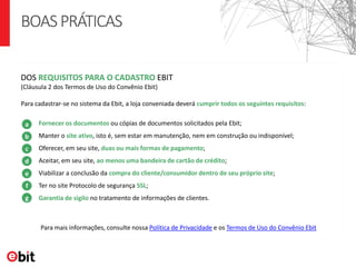 BOASPRÁTICAS
Para mais informações, consulte nossa Política de Privacidade e os Termos de Uso do Convênio Ebit
Para cadastrar-se no sistema da Ebit, a loja conveniada deverá cumprir todos os seguintes requisitos:
Fornecer os documentos ou cópias de documentos solicitados pela Ebit;
Manter o site ativo, isto é, sem estar em manutenção, nem em construção ou indisponível;
Oferecer, em seu site, duas ou mais formas de pagamento;
Aceitar, em seu site, ao menos uma bandeira de cartão de crédito;
Viabilizar a conclusão da compra do cliente/consumidor dentro de seu próprio site;
Ter no site Protocolo de segurança SSL;
Garantia de sigilo no tratamento de informações de clientes.
DOS REQUISITOS PARA O CADASTRO EBIT
(Cláusula 2 dos Termos de Uso do Convênio Ebit)
a
b
c
d
e
f
g
 