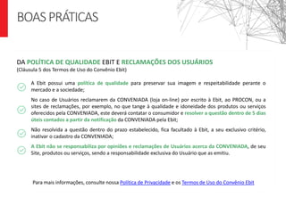 A Ebit possui uma política de qualidade para preservar sua imagem e respeitabilidade perante o
mercado e a sociedade;
No caso de Usuários reclamarem da CONVENIADA (loja on-line) por escrito à Ebit, ao PROCON, ou a
sites de reclamações, por exemplo, no que tange à qualidade e idoneidade dos produtos ou serviços
oferecidos pela CONVENIADA, este deverá contatar o consumidor e resolver a questão dentro de 5 dias
úteis contados a partir da notificação da CONVENIADA pela Ebit;
Não resolvida a questão dentro do prazo estabelecido, fica facultado à Ebit, a seu exclusivo critério,
inativar o cadastro da CONVENIADA;
A Ebit não se responsabiliza por opiniões e reclamações de Usuários acerca da CONVENIADA, de seu
Site, produtos ou serviços, sendo a responsabilidade exclusiva do Usuário que as emitiu.
DA POLÍTICA DE QUALIDADE EBIT E RECLAMAÇÕES DOS USUÁRIOS
(Cláusula 5 dos Termos de Uso do Convênio Ebit)
BOASPRÁTICAS
Para mais informações, consulte nossa Política de Privacidade e os Termos de Uso do Convênio Ebit
 