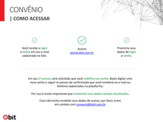 CONVÊNIO
| COMO ACESSAR
Acesse
portal.ebit.com.br
Preencha seus
dados de login
e senha.
Você recebe o login
e senha em seu e-mail
cadastrado na Ebit.
Caso não tenha recebido seus dados de acesso, por favor, entre
em contato com convenio@ebit.com.br
Em seu 1º acesso, será solicitado que você redefina sua senha. Basta digitar uma
nova senha e seguir os passos de confirmação que você receberá no e-mail ou
telefone cadastrados na plataforma.
Por isso é muito importante que mantenha seus dados sempre atualizados.
 