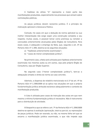 4 
A hipótese da alínea “b” representa a maior parte das 
manifestações produzidas, especialmente nos processos que versam sobre 
contratações públicas. 
As peças jurídicas devem raciocínio jurídico. É o princípio da 
motivação aplicável à Advocacia Pública. 
Contudo, há casos em que a dedução da norma aplicável ou sua 
melhor interpretação não exige expor uma construção completa a seu 
respeito; muitas vezes, é possível tomar como premissa ou remeter a 
conclusões anteriormente alcançadas pelos Órgãos de Consultoria. Para 
esses casos, é adequado o emprego da Nota, que, segundo o art. 4º da 
Portaria AGU nº 1.399, destina-se às seguintes situações: 
a) “hipóteses anteriormente examinadas”; 
b) “casos de menor complexidade jurídica”. 
No primeiro caso, a Nota será utilizada para hipótese anteriormente 
examinada nos mesmos autos ou em outros, seja pelo próprio Órgão de 
Consultoria, seja por Órgão Superior. 
No segundo caso (“menor complexidade jurídica”), tem-se a 
adequação simples e direta da norma ao caso concreto. 
Ademais, a dispensa de relatório mencionada no § 1º do art. 4º da 
Portaria AGU nº 1.399/2009 só se aplica nas situações em que a própria 
fundamentação jurídica atribuída esclarece adequadamente o contexto da 
manifestação produzida. 
A Cota é utilizada para casos de instrução dos autos em que nem 
mesmo a mínima fundamentação jurídica é necessária. Não é instrumento 
para a distribuição de atividade. 
O Despacho a que se refere o art. 7º da Portaria AGU nº 1.399/2009 
destina-se apenas à avaliação (aprovação, total ou parcial, ou reprovação) 
de peças jurídicas. Pode ser exarado, ou não, na mesma folha em que se 
encerra a manifestação jurídica examinada, o que não impede seja 
 