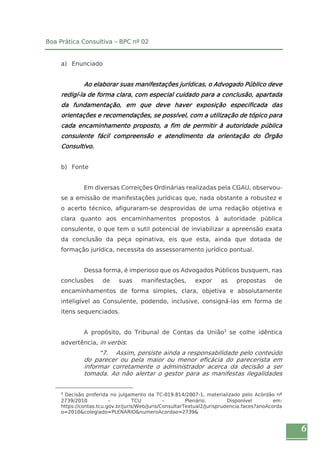 6 
Boa Prática Consultiva – BPC nº 02 
a) Enunciado 
Ao elaborar suas manifestações jurídicas, o Advogado Público deve 
redigí-la de forma clara, com especial cuidado para a conclusão, apartada 
da fundamentação, em que deve haver exposição especificada das 
orientações e recomendações, se possível, com a utilização de tópico para 
cada encaminhamento proposto, a fim de permitir à autoridade pública 
consulente fácil compreensão e atendimento da orientação do Órgão 
Consultivo. 
b) Fonte 
Em diversas Correições Ordinárias realizadas pela CGAU, observou-se 
a emissão de manifestações jurídicas que, nada obstante a robustez e 
o acerto técnico, afiguraram-se desprovidas de uma redação objetiva e 
clara quanto aos encaminhamentos propostos à autoridade pública 
consulente, o que tem o sutil potencial de inviabilizar a apreensão exata 
da conclusão da peça opinativa, eis que esta, ainda que dotada de 
formação jurídica, necessita do assessoramento jurídico pontual. 
Dessa forma, é imperioso que os Advogados Públicos busquem, nas 
conclusões de suas manifestações, expor as propostas de 
encaminhamentos de forma simples, clara, objetiva e absolutamente 
inteligível ao Consulente, podendo, inclusive, consigná-las em forma de 
itens sequenciados. 
A propósito, do Tribunal de Contas da União3 se colhe idêntica 
advertência, in verbis: 
“7. Assim, persiste ainda a responsabilidade pelo conteúdo 
do parecer ou pela maior ou menor eficácia do parecerista em 
informar corretamente o administrador acerca da decisão a ser 
tomada. Ao não alertar o gestor para as manifestas ilegalidades 
3 Decisão proferida no julgamento da TC-019.814/2007-1, materializado pelo Acórdão nº 
2739/2010 – TCU – Plenário. Disponível em: 
https://contas.tcu.gov.br/juris/Web/Juris/ConsultarTextual2/Jurisprudencia.faces?anoAcorda 
o=2010&colegiado=PLENARIO&numeroAcordao=2739& 
 