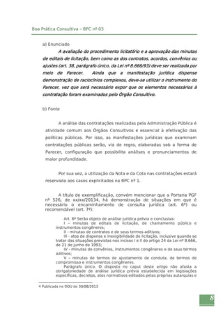 8 
Boa Prática Consultiva – BPC nº 03 
a) Enunciado 
A avaliação do procedimento licitatório e a aprovação das minutas 
de editais de licitação, bem como as dos contratos, acordos, convênios ou 
ajustes (art. 38, parágrafo único, da Lei nº 8.666/93) deve ser realizada por 
meio de Parecer. Ainda que a manifestação jurídica dispense 
demonstração de raciocínios complexos, deve-se utilizar o instrumento do 
Parecer, vez que será necessário expor que os elementos necessários à 
contratação foram examinados pelo Órgão Consultivo. 
b) Fonte 
A análise das contratações realizadas pela Administração Pública é 
atividade comum aos Órgãos Consultivos e essencial à efetivação das 
políticas públicas. Por isso, as manifestações jurídicas que examinam 
contratações públicas serão, via de regra, elaboradas sob a forma de 
Parecer, configuração que possibilita análises e pronunciamentos de 
maior profundidade. 
Por sua vez, a utilização da Nota e da Cota nas contratações estará 
reservada aos casos explicitados na BPC nº 1. 
A título de exemplificação, convém mencionar que a Portaria PGF 
nº 526, de xx/xx/20134, há demonstração de situações em que é 
necessário o encaminhamento de consulta jurídica (art. 6º) ou 
recomendável (art. 7º): 
Art. 6º Serão objeto de análise jurídica prévia e conclusiva: 
I – minutas de editais de licitação, de chamamento público e 
instrumentos congêneres; 
II - minutas de contratos e de seus termos aditivos; 
III - atos de dispensa e inexigibilidade de licitação, inclusive quando se 
tratar das situações previstas nos incisos I e II do artigo 24 da Lei nº 8.666, 
de 21 de junho de 1993; 
IV - minutas de convênios, instrumentos congêneres e de seus termos 
aditivos; 
V – minutas de termos de ajustamento de conduta, de termos de 
compromisso e instrumentos congêneres. 
Parágrafo único. O disposto no caput deste artigo não afasta a 
obrigatoriedade de análise jurídica prévia estabelecida em legislações 
específicas, decretos, atos normativos editados pelas próprias autarquias e 
4 Publicada no DOU de 30/08/2013 
 