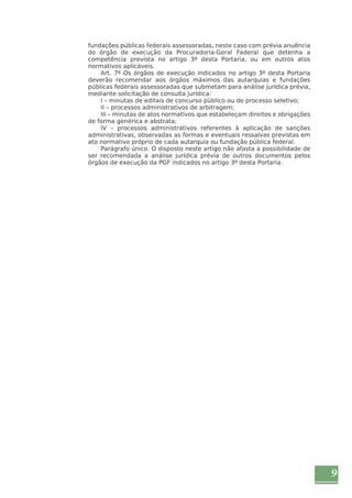 9 
fundações públicas federais assessoradas, neste caso com prévia anuência 
do órgão de execução da Procuradoria-Geral Federal que detenha a 
competência prevista no artigo 3º desta Portaria, ou em outros atos 
normativos aplicáveis. 
Art. 7º Os órgãos de execução indicados no artigo 3º desta Portaria 
deverão recomendar aos órgãos máximos das autarquias e fundações 
públicas federais assessoradas que submetam para análise jurídica prévia, 
mediante solicitação de consulta jurídica: 
I – minutas de editais de concurso público ou de processo seletivo; 
II – processos administrativos de arbitragem; 
III – minutas de atos normativos que estabeleçam direitos e obrigações 
de forma genérica e abstrata; 
IV – processos administrativos referentes à aplicação de sanções 
administrativas, observadas as formas e eventuais ressalvas previstas em 
ato normativo próprio de cada autarquia ou fundação pública federal. 
Parágrafo único. O disposto neste artigo não afasta a possibilidade de 
ser recomendada a análise jurídica prévia de outros documentos pelos 
órgãos de execução da PGF indicados no artigo 3º desta Portaria. 
 