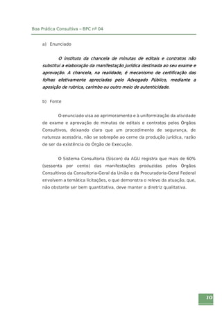 10 
Boa Prática Consultiva – BPC nº 04 
a) Enunciado 
O instituto da chancela de minutas de editais e contratos não 
substitui a elaboração da manifestação jurídica destinada ao seu exame e 
aprovação. A chancela, na realidade, é mecanismo de certificação das 
folhas efetivamente apreciadas pelo Advogado Público, mediante a 
aposição de rubrica, carimbo ou outro meio de autenticidade. 
b) Fonte 
O enunciado visa ao aprimoramento e à uniformização da atividade 
de exame e aprovação de minutas de editais e contratos pelos Órgãos 
Consultivos, deixando claro que um procedimento de segurança, de 
natureza acessória, não se sobrepõe ao cerne da produção jurídica, razão 
de ser da existência do Órgão de Execução. 
O Sistema Consultoria (Siscon) da AGU registra que mais de 60% 
(sessenta por cento) das manifestações produzidas pelos Órgãos 
Consultivos da Consultoria-Geral da União e da Procuradoria-Geral Federal 
envolvem a temática licitações, o que demonstra o relevo da atuação, que, 
não obstante ser bem quantitativa, deve manter a diretriz qualitativa. 
 
