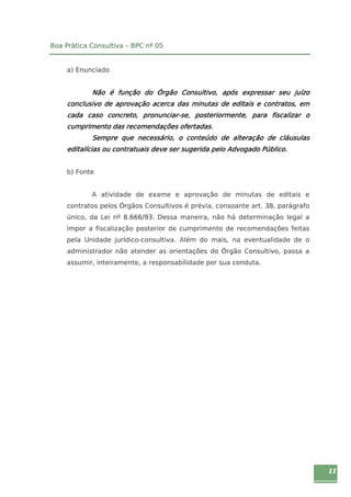 11 
Boa Prática Consultiva – BPC nº 05 
a) Enunciado 
Não é função do Órgão Consultivo, após expressar seu juízo 
conclusivo de aprovação acerca das minutas de editais e contratos, em 
cada caso concreto, pronunciar-se, posteriormente, para fiscalizar o 
cumprimento das recomendações ofertadas. 
Sempre que necessário, o conteúdo de alteração de cláusulas 
editalícias ou contratuais deve ser sugerida pelo Advogado Público. 
b) Fonte 
A atividade de exame e aprovação de minutas de editais e 
contratos pelos Órgãos Consultivos é prévia, consoante art. 38, parágrafo 
único, da Lei nº 8.666/93. Dessa maneira, não há determinação legal a 
impor a fiscalização posterior de cumprimento de recomendações feitas 
pela Unidade jurídico-consultiva. Além do mais, na eventualidade de o 
administrador não atender as orientações do Órgão Consultivo, passa a 
assumir, inteiramente, a responsabilidade por sua conduta. 
 