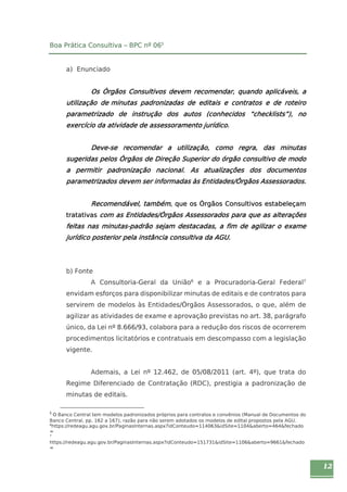 12 
Boa Prática Consultiva – BPC nº 065 
a) Enunciado 
Os Órgãos Consultivos devem recomendar, quando aplicáveis, a 
utilização de minutas padronizadas de editais e contratos e de roteiro 
parametrizado de instrução dos autos (conhecidos “checklists”), no 
exercício da atividade de assessoramento jurídico. 
Deve-se recomendar a utilização, como regra, das minutas 
sugeridas pelos Órgãos de Direção Superior do órgão consultivo de modo 
a permitir padronização nacional. As atualizações dos documentos 
parametrizados devem ser informadas às Entidades/Órgãos Assessorados. 
Recomendável, também, que os Órgãos Consultivos estabeleçam 
tratativas com as Entidades/Órgãos Assessorados para que as alterações 
feitas nas minutas-padrão sejam destacadas, a fim de agilizar o exame 
jurídico posterior pela instância consultiva da AGU. 
b) Fonte 
A Consultoria-Geral da União6 e a Procuradoria-Geral Federal7 
envidam esforços para disponibilizar minutas de editais e de contratos para 
servirem de modelos às Entidades/Órgãos Assessorados, o que, além de 
agilizar as atividades de exame e aprovação previstas no art. 38, parágrafo 
único, da Lei nº 8.666/93, colabora para a redução dos riscos de ocorrerem 
procedimentos licitatórios e contratuais em descompasso com a legislação 
vigente. 
Ademais, a Lei nº 12.462, de 05/08/2011 (art. 4º), que trata do 
Regime Diferenciado de Contratação (RDC), prestigia a padronização de 
minutas de editais. 
5 O Banco Central tem modelos padronizados próprios para contratos e convênios (Manual de Documentos do 
Banco Central, pp. 162 a 167), razão para não serem adotados os modelos de edital propostos pela AGU. 
6https://redeagu.agu.gov.br/PaginasInternas.aspx?idConteudo=114063&idSite=1104&aberto=464&fechado 
= 
7 
https://redeagu.agu.gov.br/PaginasInternas.aspx?idConteudo=151731&idSite=1106&aberto=9661&fechado 
= 
 