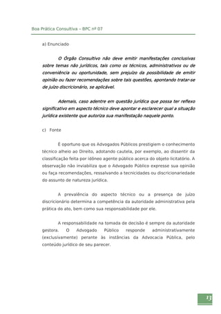 13 
Boa Prática Consultiva – BPC nº 07 
a) Enunciado 
O Órgão Consultivo não deve emitir manifestações conclusivas 
sobre temas não jurídicos, tais como os técnicos, administrativos ou de 
conveniência ou oportunidade, sem prejuízo da possibilidade de emitir 
opinião ou fazer recomendações sobre tais questões, apontando tratar-se 
de juízo discricionário, se aplicável. 
Ademais, caso adentre em questão jurídica que possa ter reflexo 
significativo em aspecto técnico deve apontar e esclarecer qual a situação 
jurídica existente que autoriza sua manifestação naquele ponto. 
c) Fonte 
É oportuno que os Advogados Públicos prestigiem o conhecimento 
técnico alheio ao Direito, adotando cautela, por exemplo, ao dissentir da 
classificação feita por idôneo agente público acerca do objeto licitatório. A 
observação não inviabiliza que o Advogado Público expresse sua opinião 
ou faça recomendações, ressalvando a tecnicidades ou discricionariedade 
do assunto de natureza jurídica. 
A prevalência do aspecto técnico ou a presença de juízo 
discricionário determina a competência da autoridade administrativa pela 
prática do ato, bem como sua responsabilidade por ele. 
A responsabilidade na tomada de decisão é sempre da autoridade 
gestora. O Advogado Público responde administrativamente 
(exclusivamente) perante às instâncias da Advocacia Pública, pelo 
conteúdo jurídico de seu parecer. 
 