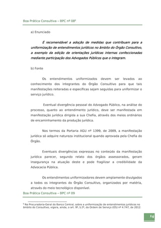 14 
Boa Prática Consultiva – BPC nº 088 
a) Enunciado 
É recomendável a adoção de medidas que contribuam para a 
uniformização de entendimentos jurídicos no âmbito do Órgão Consultivo, 
a exemplo da edição de orientações jurídicas internas confeccionadas 
mediante participação dos Advogados Públicos que o integram. 
b) Fonte 
Os entendimentos uniformizados devem ser levados ao 
conhecimento dos integrantes do Órgão Consultivo para que tais 
manifestações reiteradas e específicas sejam seguidas para uniformizar o 
serviço jurídico. 
Eventual divergência pessoal do Advogado Público, na análise do 
processo, quanto ao entendimento jurídico, deve ser manifestada em 
manifestação jurídica dirigida a sua Chefia, através dos meios ordinários 
de encaminhamento da produção jurídica. 
Nos termos da Portaria AGU nº 1399, de 2009, a manifestação 
jurídica só adquire natureza institucional quando aprovada pela Chefia do 
Órgão. 
Eventuais divergências expressas no conteúdo da manifestação 
jurídica parecer, segundo relato dos órgãos assessorados, geram 
insegurança na atuação deste e pode fragilizar a credibilidade da 
Advocacia Pública. 
Os entendimentos uniformizadores devem amplamente divulgados 
a todos os integrantes do Órgão Consultivo, organizados por matéria, 
através do meio tecnológico disponível. 
Boa Prática Consultiva – BPC nº 09 
8 Na Procuradoria-Geral do Banco Central, sobre a uniformização de entendimentos jurídicos no 
âmbito do Consultivo, vigora, ainda, o art. 9º, § 2º, da Ordem de Serviço (OS) nº 4.747, de 2012. 
 