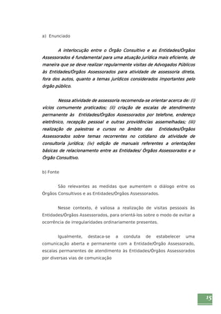 15 
a) Enunciado 
A interlocução entre o Órgão Consultivo e as Entidades/Órgãos 
Assessorados é fundamental para uma atuação jurídica mais eficiente, de 
maneira que se deve realizar regularmente visitas de Advogados Públicos 
às Entidades/Órgãos Assessorados para atividade de assessoria direta, 
fora dos autos, quanto a temas jurídicos considerados importantes pelo 
órgão público. 
Nessa atividade de assessoria recomenda-se orientar acerca de: (i) 
vícios comumente praticados; (ii) criação de escalas de atendimento 
permanente às Entidades/Órgãos Assessorados por telefone, endereço 
eletrônico, recepção pessoal e outras providências assemelhadas; (iii) 
realização de palestras e cursos no âmbito das Entidades/Órgãos 
Assessorados sobre temas recorrentes no cotidiano da atividade de 
consultoria jurídica; (iv) edição de manuais referentes a orientações 
básicas de relacionamento entre as Entidades/ Órgãos Assessorados e o 
Órgão Consultivo. 
b) Fonte 
São relevantes as medidas que aumentem o diálogo entre os 
Órgãos Consultivos e as Entidades/Órgãos Assessorados. 
Nesse contexto, é valiosa a realização de visitas pessoais às 
Entidades/Órgãos Assessorados, para orientá-los sobre o modo de evitar a 
ocorrência de irregularidades ordinariamente presentes. 
Igualmente, destaca-se a conduta de estabelecer uma 
comunicação aberta e permanente com a Entidade/Órgão Assessorado, 
escalas permanentes de atendimento às Entidades/Órgãos Assessorados 
por diversas vias de comunicação 
 
