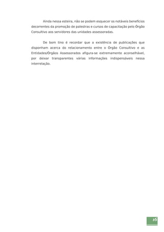 16 
Ainda nessa esteira, não se podem esquecer os notáveis benefícios 
decorrentes da promoção de palestras e cursos de capacitação pelo Órgão 
Consultivo aos servidores das unidades assessoradas. 
De bom tino é recordar que a existência de publicações que 
disponham acerca do relacionamento entre o Órgão Consultivo e as 
Entidades/Órgãos Assessorados afigura-se extremamente aconselhável, 
por deixar transparentes várias informações indispensáveis nessa 
interrelação. 
 