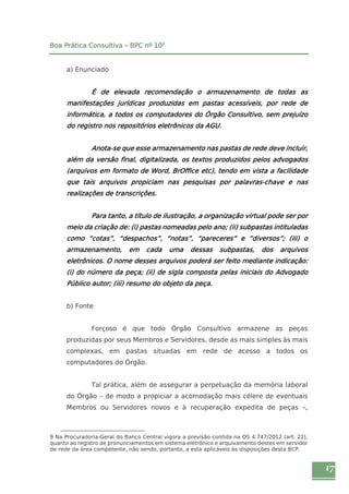 17 
Boa Prática Consultiva – BPC nº 109 
a) Enunciado 
É de elevada recomendação o armazenamento de todas as 
manifestações jurídicas produzidas em pastas acessíveis, por rede de 
informática, a todos os computadores do Órgão Consultivo, sem prejuízo 
do registro nos repositórios eletrônicos da AGU. 
Anota-se que esse armazenamento nas pastas de rede deve incluir, 
além da versão final, digitalizada, os textos produzidos pelos advogados 
(arquivos em formato de Word, BrOffice etc), tendo em vista a facilidade 
que tais arquivos propiciam nas pesquisas por palavras-chave e nas 
realizações de transcrições. 
Para tanto, a título de ilustração, a organização virtual pode ser por 
meio da criação de: (i) pastas nomeadas pelo ano; (ii) subpastas intituladas 
como “cotas”, “despachos”, “notas”, “pareceres” e “diversos”; (iii) o 
armazenamento, em cada uma dessas subpastas, dos arquivos 
eletrônicos. O nome desses arquivos poderá ser feito mediante indicação: 
(i) do número da peça; (ii) de sigla composta pelas iniciais do Advogado 
Público autor; (iii) resumo do objeto da peça. 
b) Fonte 
Forçoso é que todo Órgão Consultivo armazene as peças 
produzidas por seus Membros e Servidores, desde as mais simples às mais 
complexas, em pastas situadas em rede de acesso a todos os 
computadores do Órgão. 
Tal prática, além de assegurar a perpetuação da memória laboral 
do Órgão – de modo a propiciar a acomodação mais célere de eventuais 
Membros ou Servidores novos e à recuperação expedita de peças –, 
9 Na Procuradoria-Geral do Banco Central vigora a previsão contida na OS 4.747/2012 (art. 21), 
quanto ao registro de pronunciamentos em sistema eletrônico e arquivamento destes em servidor 
de rede da área competente, não sendo, portanto, a esta aplicáveis às disposições desta BCP. 
 