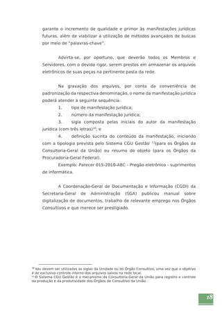18 
garante o incremento de qualidade e primor às manifestações jurídicas 
futuras, além de viabilizar a utilização de métodos avançados de buscas 
por meio de “palavras-chave”. 
Advirta-se, por oportuno, que deverão todos os Membros e 
Servidores, com o devido rigor, serem prestos em armazenar os arquivos 
eletrônicos de suas peças na pertinente pasta da rede. 
Na gravação dos arquivos, por conta da conveniência de 
padronização da respectiva denominação, o nome da manifestação jurídica 
poderá atender à seguinte sequência: 
1. tipo de manifestação jurídica; 
2. número da manifestação jurídica; 
3. sigla composta pelas iniciais do autor da manifestação 
jurídica (com três letras)10; e 
4. definição sucinta do conteúdo da manifestação, iniciando 
com a tipologia prevista pelo Sistema CGU Gestãoi 11(para os Órgãos da 
Consultoria-Geral da União) ou resumo do objeto (para os Órgãos da 
Procuradoria-Geral Federal). 
Exemplo: Parecer 015-2010-ABC - Pregão eletrônico - suprimentos 
de informática. 
A Coordenação-Geral de Documentação e Informação (CGDI) da 
Secretaria-Geral de Administração (SGA) publicou manual sobre 
digitalização de documentos, trabalho de relevante emprego nos Órgãos 
Consultivos e que merece ser prestigiado. 
10 Não devem ser utilizadas as siglas da Unidade ou do Órgão Consultivo, uma vez que o objetivo 
é de exclusivo controle interno dos arquivos salvos na rede local. 
11 O Sistema CGU Gestão é o mecanismo da Consultoria-Geral da União para registro e controle 
da produção e da produtividade dos Órgãos de Consultivo da União. 
 