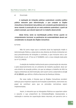 19 
Boa Prática Consultiva – BPC nº 11 
a) Enunciado 
A realização de licitações públicas sustentáveis constitui política 
pública relevante para Administração, o que compele os Órgãos 
Consultivos a fomentarem tais práticas com constante aprofundamento no 
tema visando à construção de um meio ambiente sustentável, a partir do 
próprio exemplo, que deverá repercutir no trabalho desenvolvido. 
Desta forma, tanto na manifestação jurídica formal, quanto no 
comportamento funcional, os parâmetros de sustentabilidade devem ser 
considerados na atuação dos Órgãos Consultivos. 
b) Fonte 
Não há como negar que o contexto atual da legislação impõe à 
Administração Pública a observância dos ditames do Direito Ambiental em 
seus procedimentos de licitações e contratos, o que inclusive veio a ser 
intensificado no art. 3º da Lei nº 8.666/93, com a nova redação dada pela 
Lei nº 12.349/10. 
A adoção de medidas institucionais para a preservação da natureza 
e pelo desenvolvimento de um ambiente de trabalho saudável, deve ser 
uma diretriz da atuação jurídica, eis que se adequa o trabalho da AGU às 
regras ambientais da Administração, bem assim como a observância da Lei 
nº 12.305/10, que define a Política Nacional de Resíduos Sólidos. 
Por essa razão, é forçoso que os Órgãos Consultivos envidem 
esforços para implantar aspectos de licitações sustentáveis, exercendo seu 
papel de contribuir para que as previsões normativas sejam 
implementadas. 
Assim, é relevante que os Advogados Públicos se capacitem sobre 
o assunto e que proponham às Entidades/Órgãos Assessorados a 
realização e eventos de capacitação desta natureza, em parceria com a 
 