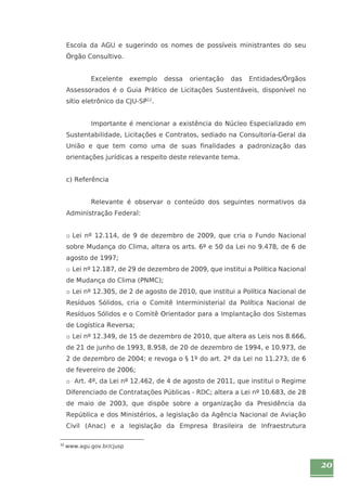 20 
Escola da AGU e sugerindo os nomes de possíveis ministrantes do seu 
Órgão Consultivo. 
Excelente exemplo dessa orientação das Entidades/Órgãos 
Assessorados é o Guia Prático de Licitações Sustentáveis, disponível no 
sítio eletrônico da CJU-SP12. 
Importante é mencionar a existência do Núcleo Especializado em 
Sustentabilidade, Licitações e Contratos, sediado na Consultoria-Geral da 
União e que tem como uma de suas finalidades a padronização das 
orientações jurídicas a respeito deste relevante tema. 
c) Referência 
Relevante é observar o conteúdo dos seguintes normativos da 
Administração Federal: 
o Lei nº 12.114, de 9 de dezembro de 2009, que cria o Fundo Nacional 
sobre Mudança do Clima, altera os arts. 6º e 50 da Lei no 9.478, de 6 de 
agosto de 1997; 
o Lei nº 12.187, de 29 de dezembro de 2009, que institui a Política Nacional 
de Mudança do Clima (PNMC); 
o Lei nº 12.305, de 2 de agosto de 2010, que institui a Política Nacional de 
Resíduos Sólidos, cria o Comitê Interministerial da Política Nacional de 
Resíduos Sólidos e o Comitê Orientador para a Implantação dos Sistemas 
de Logística Reversa; 
o Lei nº 12.349, de 15 de dezembro de 2010, que altera as Leis nos 8.666, 
de 21 de junho de 1993, 8.958, de 20 de dezembro de 1994, e 10.973, de 
2 de dezembro de 2004; e revoga o § 1º do art. 2º da Lei no 11.273, de 6 
de fevereiro de 2006; 
o Art. 4º, da Lei nº 12.462, de 4 de agosto de 2011, que institui o Regime 
Diferenciado de Contratações Públicas - RDC; altera a Lei nº 10.683, de 28 
de maio de 2003, que dispõe sobre a organização da Presidência da 
República e dos Ministérios, a legislação da Agência Nacional de Aviação 
Civil (Anac) e a legislação da Empresa Brasileira de Infraestrutura 
12 www.agu.gov.br/cjusp 
 