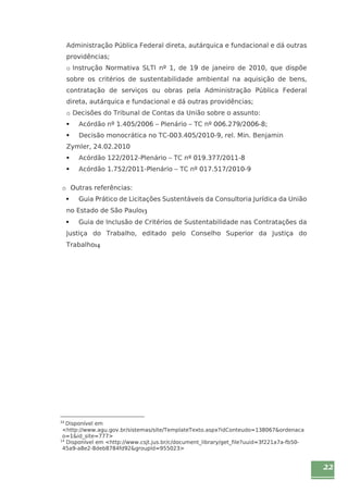22 
Administração Pública Federal direta, autárquica e fundacional e dá outras 
providências; 
o Instrução Normativa SLTI nº 1, de 19 de janeiro de 2010, que dispõe 
sobre os critérios de sustentabilidade ambiental na aquisição de bens, 
contratação de serviços ou obras pela Administração Pública Federal 
direta, autárquica e fundacional e dá outras providências; 
o Decisões do Tribunal de Contas da União sobre o assunto: 
ƒ Acórdão nº 1.405/2006 – Plenário – TC nº 006.279/2006-8; 
ƒ Decisão monocrática no TC-003.405/2010-9, rel. Min. Benjamin 
Zymler, 24.02.2010 
ƒ Acórdão 122/2012-Plenário – TC nº 019.377/2011-8 
ƒ Acórdão 1.752/2011-Plenário – TC nº 017.517/2010-9 
o Outras referências: 
ƒ Guia Prático de Licitações Sustentáveis da Consultoria Jurídica da União 
no Estado de São Paulo13 
ƒ Guia de Inclusão de Critérios de Sustentabilidade nas Contratações da 
Justiça do Trabalho, editado pelo Conselho Superior da Justiça do 
Trabalho14 
13 Disponível em 
<http://www.agu.gov.br/sistemas/site/TemplateTexto.aspx?idConteudo=138067&ordenaca 
o=1&id_site=777> 
14 Disponível em <http://www.csjt.jus.br/c/document_library/get_file?uuid=3f221a7a-fb50- 
45a9-a8e2-8deb8784fd92&groupId=955023> 
 