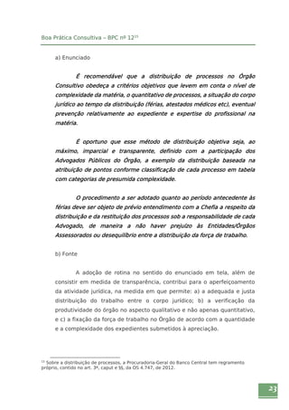 23 
Boa Prática Consultiva – BPC nº 1215 
a) Enunciado 
É recomendável que a distribuição de processos no Órgão 
Consultivo obedeça a critérios objetivos que levem em conta o nível de 
complexidade da matéria, o quantitativo de processos, a situação do corpo 
jurídico ao tempo da distribuição (férias, atestados médicos etc), eventual 
prevenção relativamente ao expediente e expertise do profissional na 
matéria. 
É oportuno que esse método de distribuição objetiva seja, ao 
máximo, imparcial e transparente, definido com a participação dos 
Advogados Públicos do Órgão, a exemplo da distribuição baseada na 
atribuição de pontos conforme classificação de cada processo em tabela 
com categorias de presumida complexidade. 
O procedimento a ser adotado quanto ao período antecedente às 
férias deve ser objeto de prévio entendimento com a Chefia a respeito da 
distribuição e da restituição dos processos sob a responsabilidade de cada 
Advogado, de maneira a não haver prejuízo às Entidades/Órgãos 
Assessorados ou desequilíbrio entre a distribuição da força de trabalho. 
b) Fonte 
A adoção de rotina no sentido do enunciado em tela, além de 
consistir em medida de transparência, contribui para o aperfeiçoamento 
da atividade jurídica, na medida em que permite: a) a adequada e justa 
distribuição do trabalho entre o corpo jurídico; b) a verificação da 
produtividade do órgão no aspecto qualitativo e não apenas quantitativo, 
e c) a fixação da força de trabalho no Órgão de acordo com a quantidade 
e a complexidade dos expedientes submetidos à apreciação. 
15 Sobre a distribuição de processos, a Procuradoria-Geral do Banco Central tem regramento 
próprio, contido no art. 3º, caput e §§, da OS 4.747, de 2012. 
 