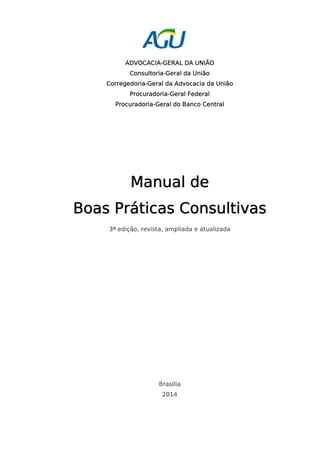 ADVOCACIA-GERAL DA UNIÃO 
Consultoria-Geral da União 
Corregedoria-Geral da Advocacia da União 
Procuradoria-Geral Federal 
Procuradoria-Geral do Banco Central 
Manual de 
Boas Práticas Consultivas 
3ª edição, revista, ampliada e atualizada 
Brasília 
2014 
 