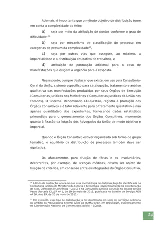 24 
Ademais, é importante que o método objetivo de distribuição tome 
em conta a complexidade do feito: 
a) seja por meio da atribuição de pontos conforme o grau de 
dificuldade; 16 
b) seja por mecanismo de classificação do processo em 
categorias de presumida complexidade17, 
c) seja por outras vias que assegure, ao máximo, a 
imparcialidade e a distribuição equitativa de trabalhos, e 
d) atribuição de pontuação adicional para o caso de 
manifestações que exigem a urgência para a resposta. 
Nesse ponto, cumpre destacar que existe, em uso pela Consultoria- 
Geral da União, sistema específico para catalogação, tratamento e análise 
qualitativa das manifestações produzidas por seus Órgãos de Execução 
(Consultorias Jurídicas nos Ministérios e Consultorias Jurídicas da União nos 
Estados). O Sistema, denominado CGUGestão, registra a produção dos 
Órgãos Consultivos e é fator relevante para o tratamento qualitativo e não 
apenas quantitativo dos expedientes, fornecendo dados estatísticos 
primordiais para o gerenciamento dos Órgãos Consultivos, mormente 
quanto à fixação da lotação dos Advogados da União de modo objetivo e 
imparcial. 
Quando o Órgão Consultivo estiver organizado sob forma de grupo 
temático, o equilíbrio da distribuição de processos também deve ser 
equitativa. 
Os afastamentos para fruição de férias e os involuntários, 
decorrentes, por exemplo, de licenças médicas, devem ser objeto de 
fixação de critérios, em consenso entre os integrantes do Órgão Consultivo, 
16 A título de ilustração, anota-se que essa metodologia de distribuição já foi identificada na 
Consultoria Jurídica do Ministério da Ciência e Tecnologia (especificamente na Coordenação 
de Atos, Contratos e Convênios – CACC) e na Consultoria Jurídica da União no Estado de São 
Paulo (Portaria CJU/SP nº 1, de 19 de maio de 2011, publicada no Boletim de Serviço AGU 
nº 20, Ano 19, de 20 de maio de 2011). 
17 Por exemplo, esse tipo de distribuição já foi identificado em sede de correição ordinária 
no âmbito da Procuradoria Federal junto ao IBAMA-Sede, em Brasília/DF, especificamente 
na Coordenação Nacional de Contencioso Judicial – COJUD. 
 