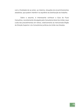 25 
com a finalidade de se evitar, ao máximo, situações de encaminhamentos 
aleatórios, que podem interferir no equilíbrio da distribuição do trabalho. 
Sobre o assunto, é interessante conhecer o Guia do Fluxo 
Consultivo, recentemente divulgado pela Consultoria-Geral da União e que 
cuida dos procedimentos em relevo, relativamente ao mencionado Órgão 
de Direção Superior e às Consultorias Jurídicas da União nos Estados. 
 