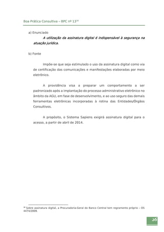 26 
Boa Prática Consultiva – BPC nº 1318 
a) Enunciado 
A utilização da assinatura digital é indispensável à segurança na 
atuação jurídica. 
b) Fonte 
Impõe-se que seja estimulado o uso da assinatura digital como via 
de certificação das comunicações e manifestações elaboradas por meio 
eletrônico. 
A providência visa a preparar um comportamento a ser 
padronizado após a implantação do processo administrativo eletrônico no 
âmbito da AGU, em fase de desenvolvimento, e ao uso seguro das demais 
ferramentas eletrônicas incorporadas à rotina das Entidades/Órgãos 
Consultivos. 
A propósito, o Sistema Sapiens exigirá assinatura digital para o 
acesso, a partir de abril de 2014. 
18 Sobre assinatura digital, a Procuradoria-Geral do Banco Central tem regramento próprio – OS 
4474/2009. 
 