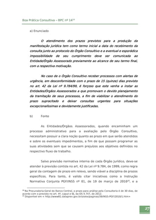 27 
Boa Prática Consultiva – BPC nº 1419 
a) Enunciado 
O atendimento dos prazos previstos para a produção da 
manifestação jurídica tem como termo inicial a data do recebimento da 
consulta junto ao protocolo do Órgão Consultivo e a eventual e esporádica 
impossibilidade de seu cumprimento deve ser comunicada ao 
Entidade/Órgão Assessorado previamente ao alcance de seu termo final, 
com a respectiva motivação. 
No caso de o Órgão Consultivo receber processos com alertas de 
urgência, em desconformidade com o prazo de 15 (quinze) dias previsto 
no art. 42 da Lei nº 9.784/99, é forçoso que este venha a instar as 
Entidades/Órgãos Assessorados a que promovam o devido planejamento 
da tramitação de seus processos, a fim de viabilizar o atendimento do 
prazo supracitado e deixar consultas urgentes para situações 
excepcionalíssimas e devidamente justificadas. 
b) Fonte 
As Entidades/Órgãos Assessorados, quando encaminham um 
processo administrativo para a avaliação pelo Órgão Consultivo, 
necessitam possuir a clara noção quanto ao prazo em que serão atendidos 
e sobre os eventuais impedimentos, a fim de que possam programar as 
suas atividades sem que se causem prejuízos aos objetivos definidos no 
respectivo fluxo de trabalho. 
Salvo previsão normativa interna de cada Órgão Jurídico, deve-se 
atender à previsão contida no art. 42 da Lei nº 9.784, de 1999, como regra 
geral da contagem de prazo em relevo, sendo viável a disciplina de prazos 
específicos. Para tanto, é valido citar iniciativas como a Instrução 
Normativa Conjunta PGF/INSS nº 01, de 19 de março de 201020, e a 
19 Na Procuradoria-Geral do Banco Central, o prazo para análise pela Consultoria é de 30 dias, de 
acordo com o previsto no art. 4º, caput e §§, da OS 4.747, de 2012. 
20 Disponível em < http://www81.dataprev.gov.br/sislex/paginas/39/INSS-PGF/2010/1.htm> 
 