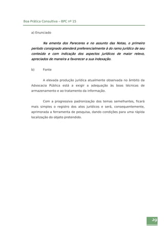 29 
Boa Prática Consultiva – BPC nº 15 
a) Enunciado 
Na ementa dos Pareceres e no assunto das Notas, o primeiro 
período consignado atenderá preferencialmente à do ramo jurídico de seu 
conteúdo e com indicação dos aspectos jurídicos de maior relevo, 
apreciados de maneira a favorecer a sua indexação. 
b) Fonte 
A elevada produção jurídica atualmente observada no âmbito da 
Advocacia Pública está a exigir a adequação às boas técnicas de 
armazenamento e ao tratamento da informação. 
Com a progressiva padronização dos temas semelhantes, ficará 
mais simples o registro dos atos jurídicos e será, consequentemente, 
aprimorada a ferramenta de pesquisa, dando condições para uma rápida 
localização do objeto pretendido. 
 